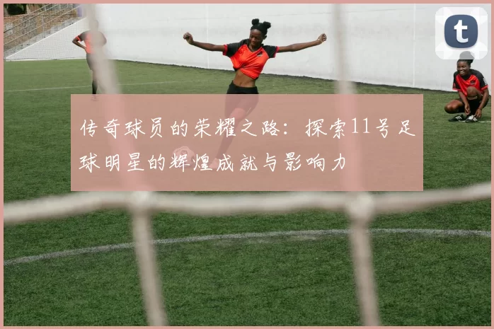 传奇球员的荣耀之路：探索11号足球明星的辉煌成就与影响力