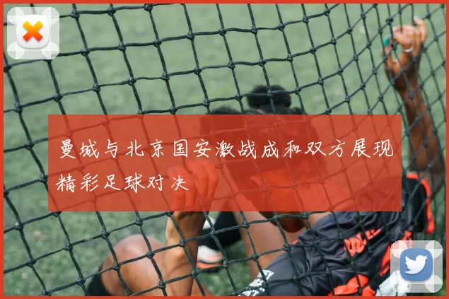 曼城与北京国安激战成和双方展现精彩足球对决