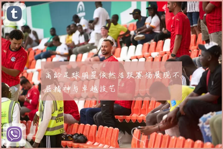 高龄足球明星依然活跃赛场展现不屈精神与卓越技艺