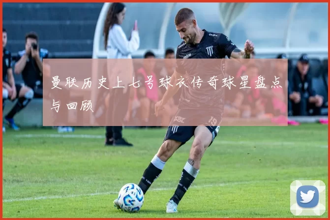 曼联历史上七号球衣传奇球星盘点与回顾