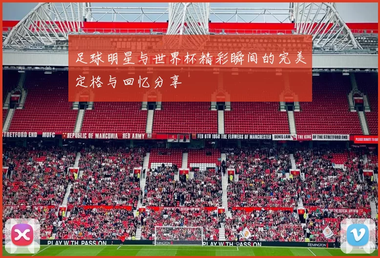 足球明星与世界杯精彩瞬间的完美定格与回忆分享