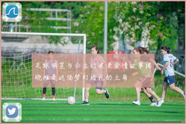 足球明星与公主的浪漫爱情故事揭晓谁是这场梦幻婚礼的主角