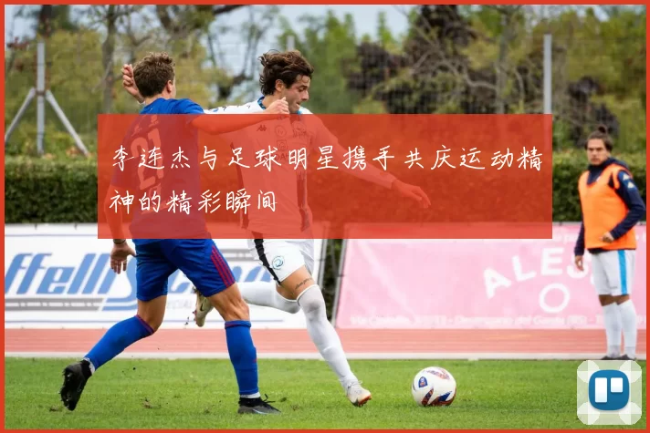 李连杰与足球明星携手共庆运动精神的精彩瞬间