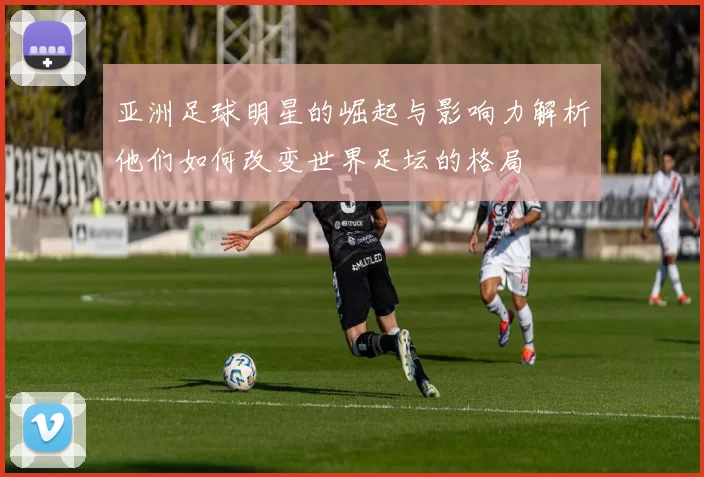 亚洲足球明星的崛起与影响力解析他们如何改变世界足坛的格局