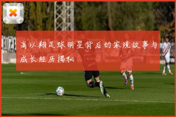 高以翔足球明星背后的家境故事与成长经历揭秘