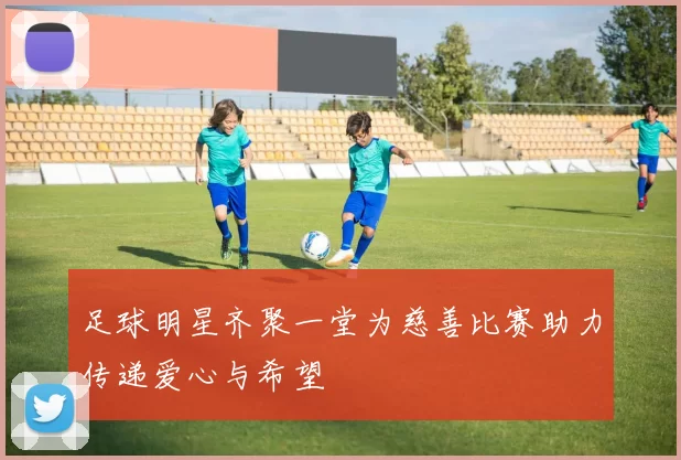 足球明星齐聚一堂为慈善比赛助力传递爱心与希望