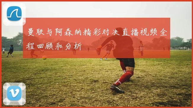 曼联与阿森纳精彩对决直播视频全程回顾和分析