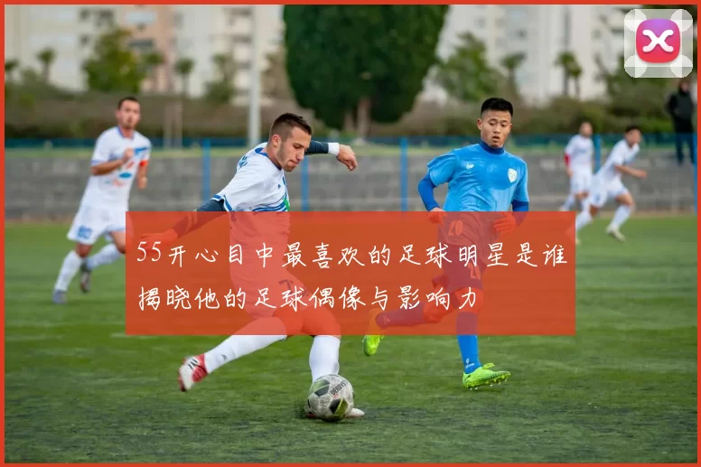55开心目中最喜欢的足球明星是谁揭晓他的足球偶像与影响力