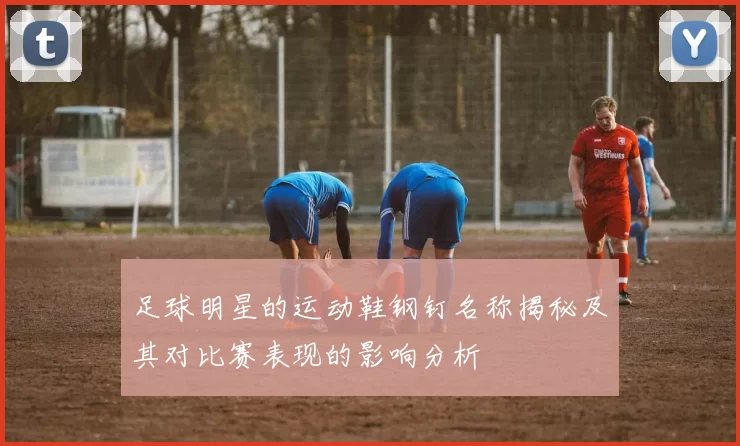 足球明星的运动鞋钢钉名称揭秘及其对比赛表现的影响分析