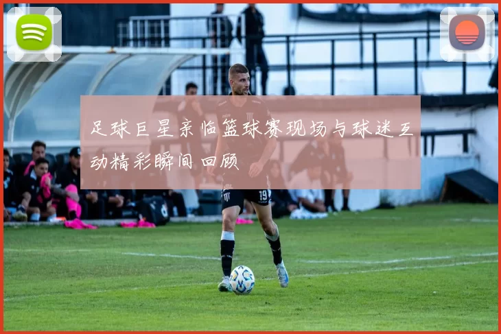 足球巨星亲临篮球赛现场与球迷互动精彩瞬间回顾