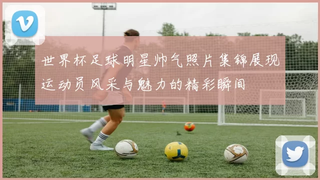 世界杯足球明星帅气照片集锦展现运动员风采与魅力的精彩瞬间
