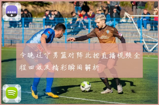 今晚辽宁男篮对阵北控直播视频全程回放及精彩瞬间解析