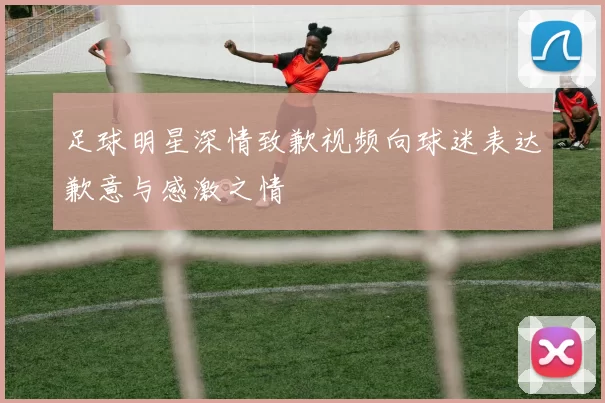 足球明星深情致歉视频向球迷表达歉意与感激之情