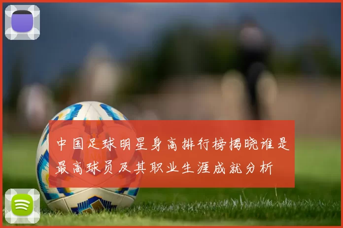 中国足球明星身高排行榜揭晓谁是最高球员及其职业生涯成就分析
