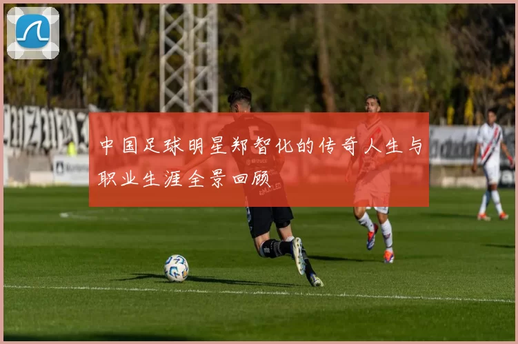 中国足球明星郑智化的传奇人生与职业生涯全景回顾