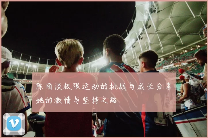 陈丽谈极限运动的挑战与成长分享她的激情与坚持之路