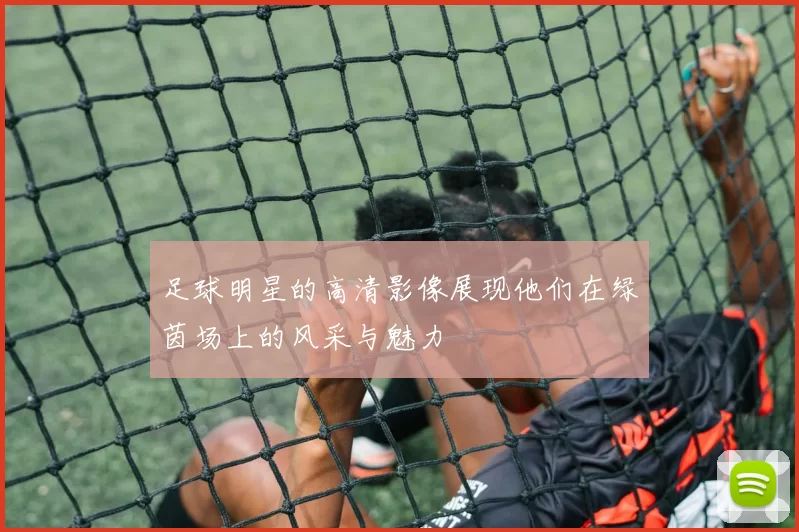 足球明星的高清影像展现他们在绿茵场上的风采与魅力