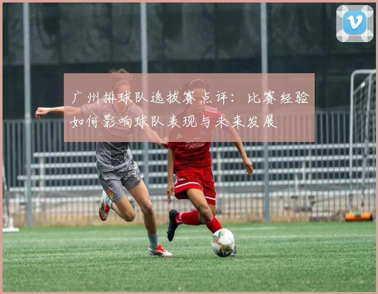 广州排球队选拔赛点评：比赛经验如何影响球队表现与未来发展