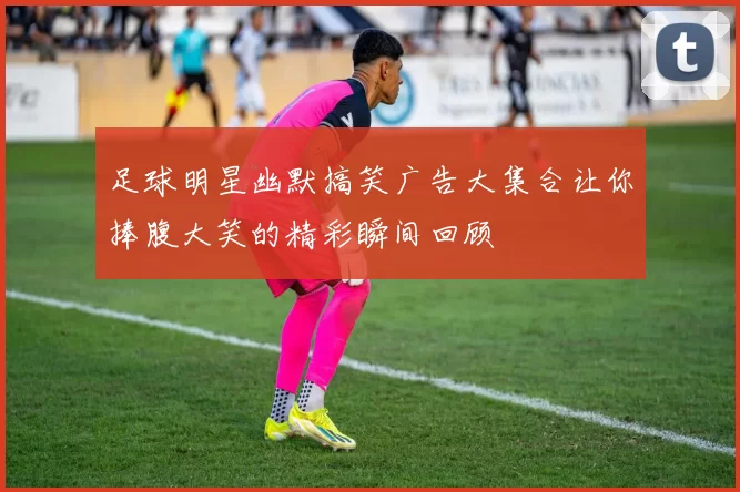 足球明星幽默搞笑广告大集合让你捧腹大笑的精彩瞬间回顾