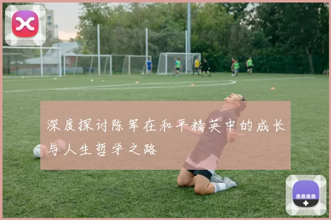 深度探讨陈军在和平精英中的成长与人生哲学之路