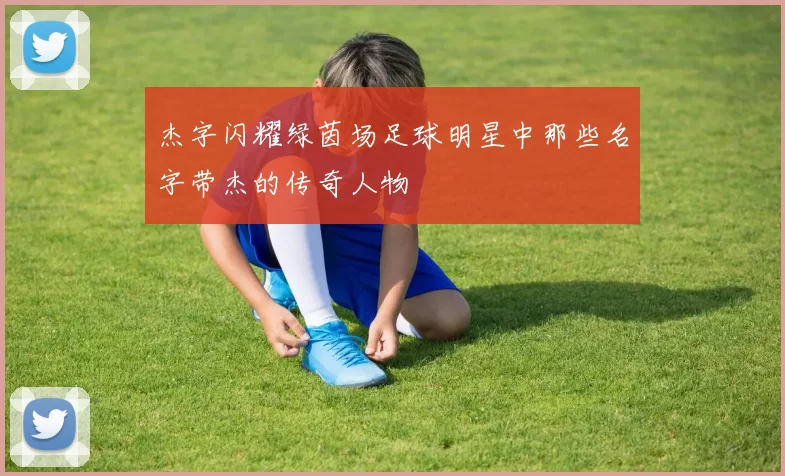 杰字闪耀绿茵场足球明星中那些名字带杰的传奇人物
