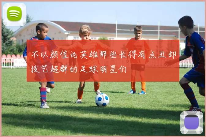 不以颜值论英雄那些长得有点丑却技艺超群的足球明星们