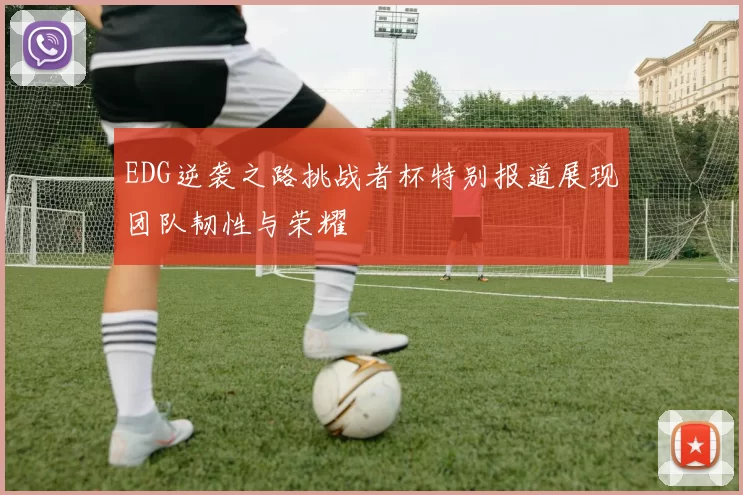 EDG逆袭之路挑战者杯特别报道展现团队韧性与荣耀