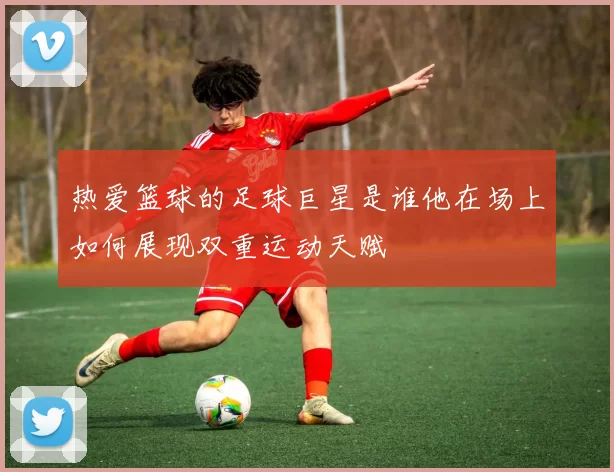 热爱篮球的足球巨星是谁他在场上如何展现双重运动天赋