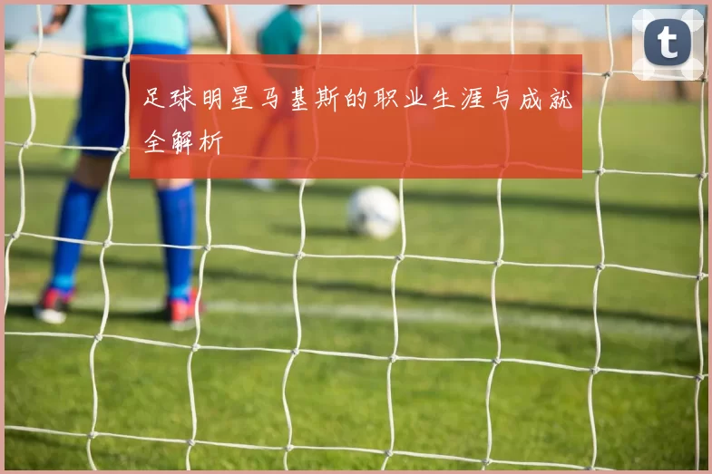 足球明星马基斯的职业生涯与成就全解析