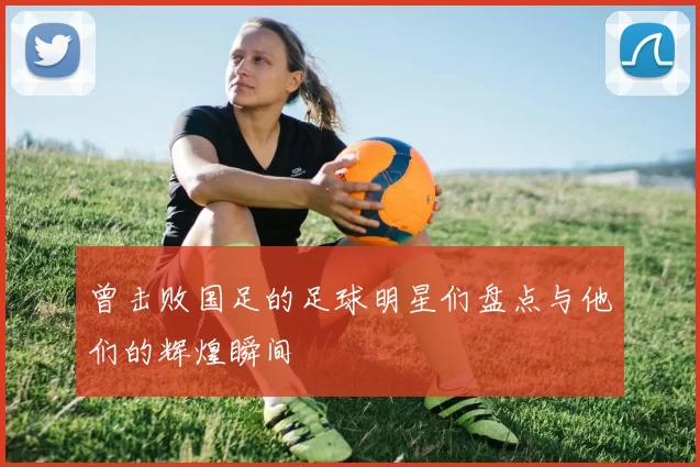 曾击败国足的足球明星们盘点与他们的辉煌瞬间