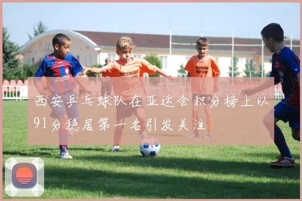 西安乒乓球队在亚运会积分榜上以91分稳居第一名引发关注
