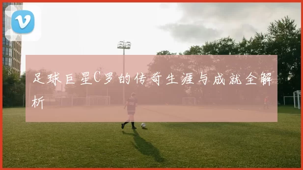 足球巨星C罗的传奇生涯与成就全解析