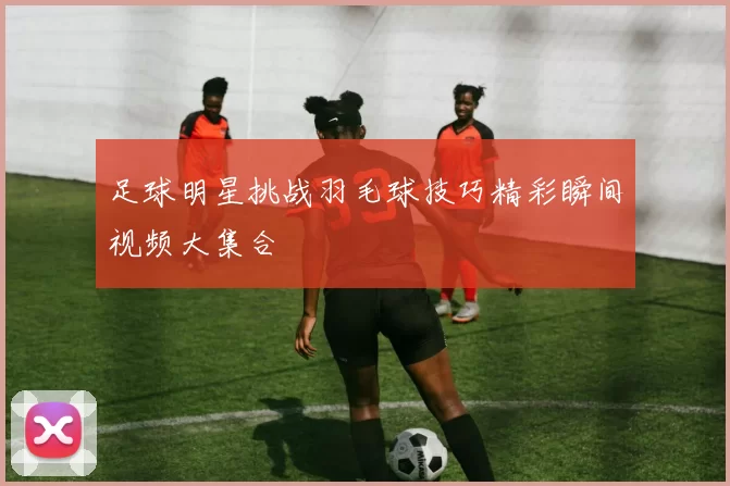 足球明星挑战羽毛球技巧精彩瞬间视频大集合