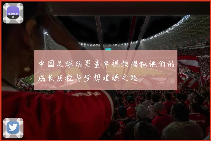 中国足球明星童年视频揭秘他们的成长历程与梦想追逐之路