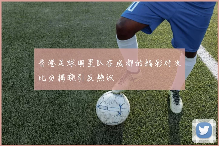 香港足球明星队在成都的精彩对决比分揭晓引发热议