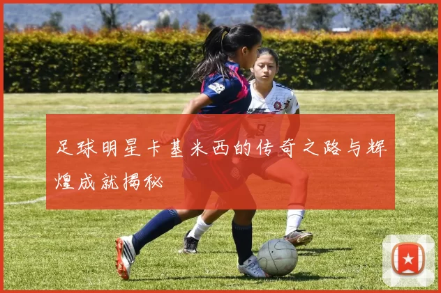 足球明星卡基米西的传奇之路与辉煌成就揭秘