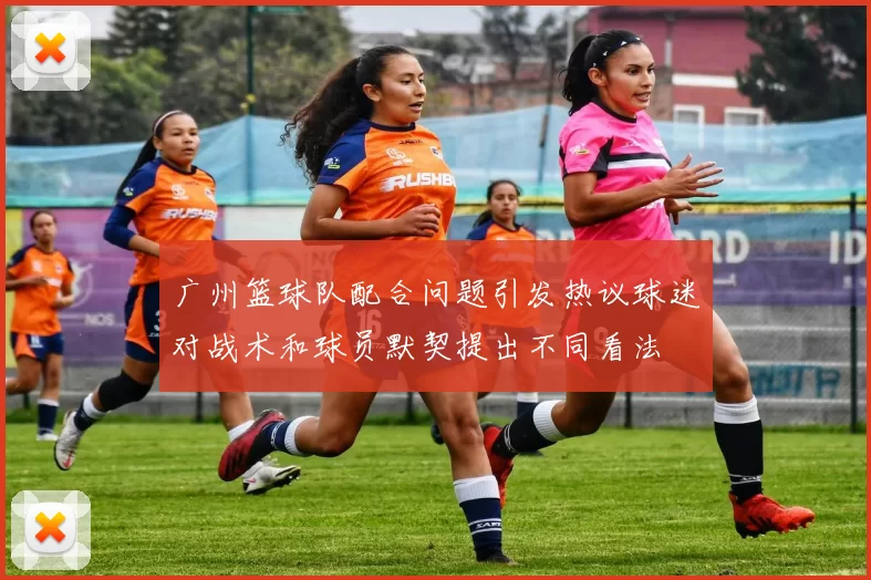 广州篮球队配合问题引发热议球迷对战术和球员默契提出不同看法