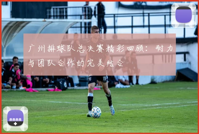 广州排球队总决赛精彩回顾：耐力与团队合作的完美结合