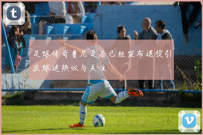 足球传奇鲁尼是否已经宣布退役引发球迷热议与关注