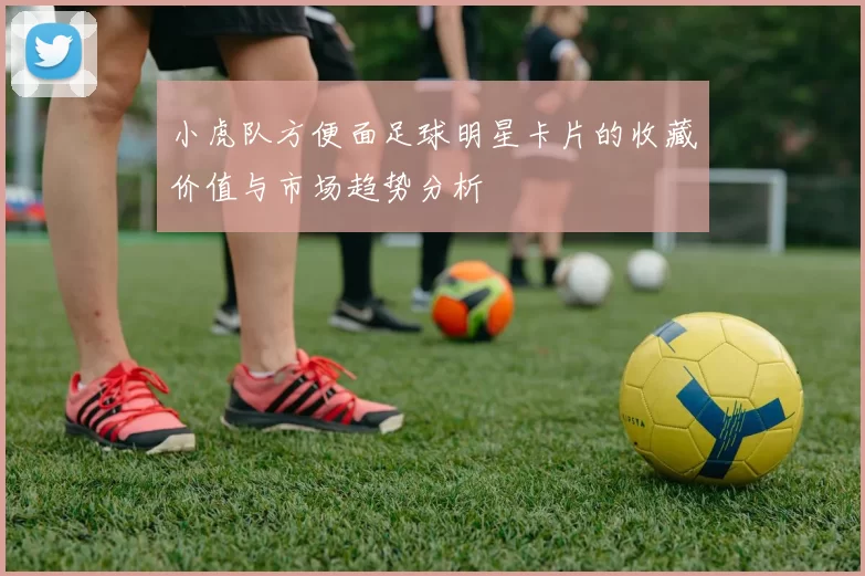 小虎队方便面足球明星卡片的收藏价值与市场趋势分析