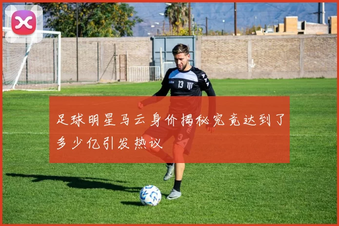足球明星马云身价揭秘究竟达到了多少亿引发热议