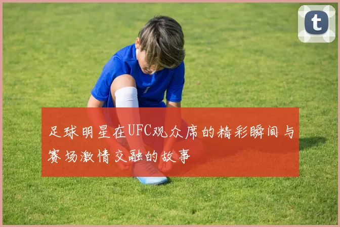 足球明星在UFC观众席的精彩瞬间与赛场激情交融的故事