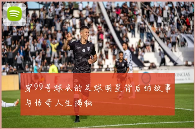 穿99号球衣的足球明星背后的故事与传奇人生揭秘