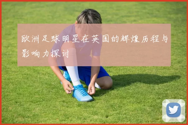 欧洲足球明星在英国的辉煌历程与影响力探讨