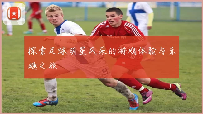 探索足球明星风采的游戏体验与乐趣之旅