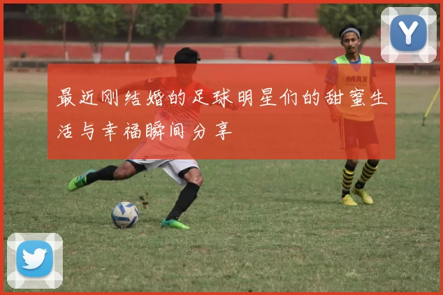 最近刚结婚的足球明星们的甜蜜生活与幸福瞬间分享