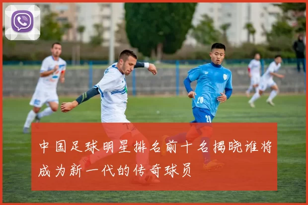 中国足球明星排名前十名揭晓谁将成为新一代的传奇球员