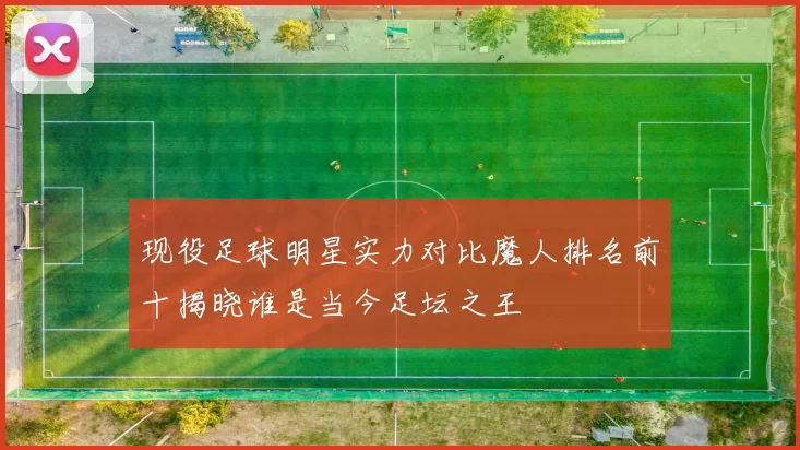 现役足球明星实力对比魔人排名前十揭晓谁是当今足坛之王