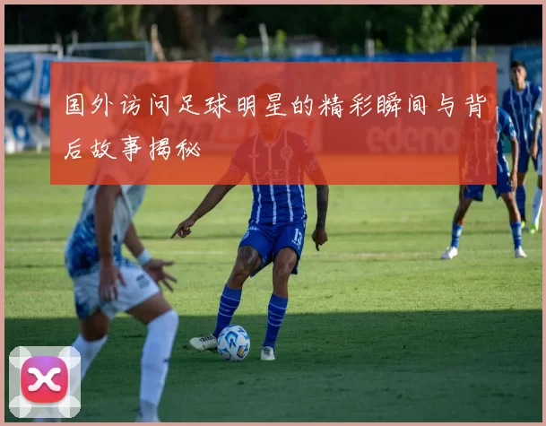 国外访问足球明星的精彩瞬间与背后故事揭秘