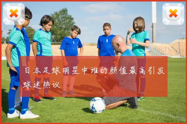 日本足球明星中谁的颜值最高引发球迷热议